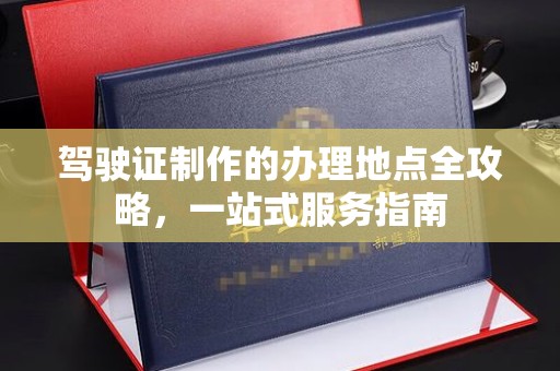 平阳驾驶证制作的办理地点全攻略，一站式服务指南