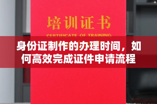 平阳身份证制作的办理时间，如何高效完成证件申请流程